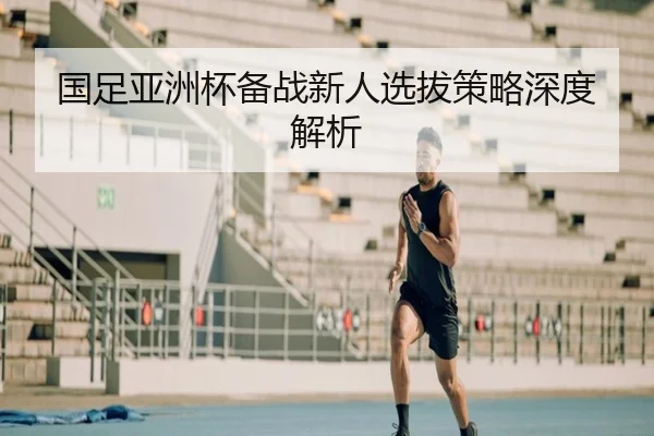 国足亚洲杯备战新人选拔策略深度解析