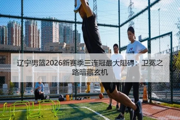 辽宁男篮2026新赛季三连冠最大阻碍：卫冕之路暗藏玄机