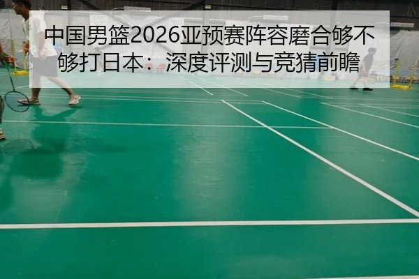 中国男篮2026亚预赛阵容磨合够不够打日本：深度评测与竞猜前瞻